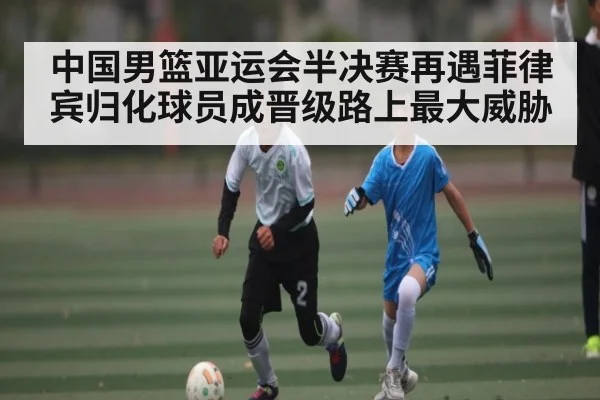中国男篮亚运会半决赛再遇菲律宾归化球员成晋级路上最大威胁