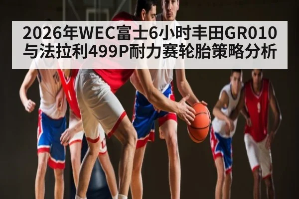 2026年WEC富士6小时丰田GR010与法拉利499P耐力赛轮胎策略分析