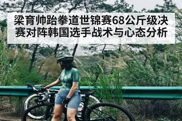 梁育帅跆拳道世锦赛68公斤级决赛对阵韩国选手战术与心态分析