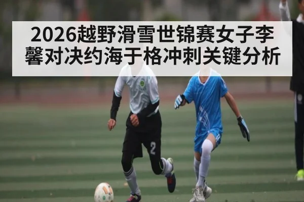 2026越野滑雪世锦赛女子李馨对决约海于格冲刺关键分析