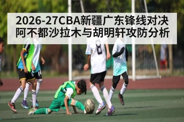 2026-27CBA新疆广东锋线对决阿不都沙拉木与胡明轩攻防分析